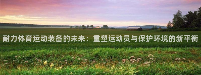 77体育app下载官网：耐力体育运动装备的未来：重塑运动员与保护环境的新平衡